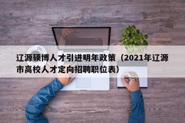 辽源硕博人才引进明年政策（2021年辽源市高校人才定向招聘职位表）-第1张图片-硕博招聘网