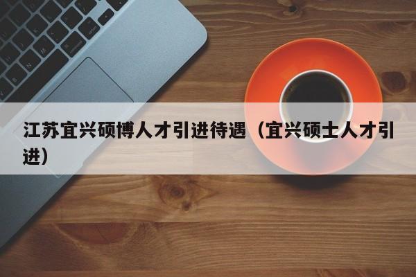 江苏宜兴硕博人才引进待遇（宜兴硕士人才引进）-第1张图片-硕博招聘网