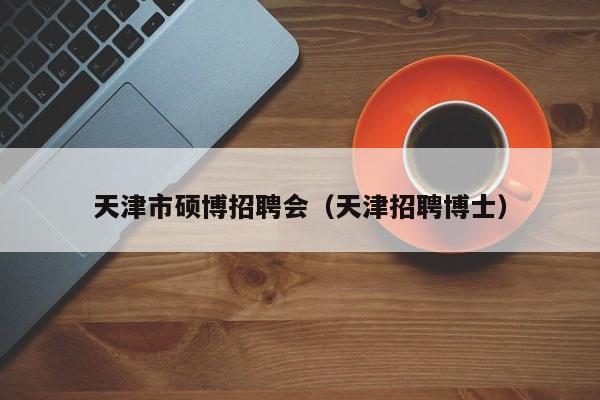 天津市硕博招聘会（天津招聘博士）-第1张图片-硕博招聘网