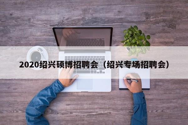 2020绍兴硕博招聘会（绍兴专场招聘会）-第1张图片-硕博招聘网