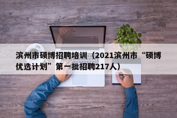 滨州市硕博招聘培训（2021滨州市“硕博优选计划”第一批招聘217人）-第1张图片-硕博招聘网