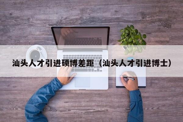 汕头人才引进硕博差距（汕头人才引进博士）-第1张图片-硕博招聘网