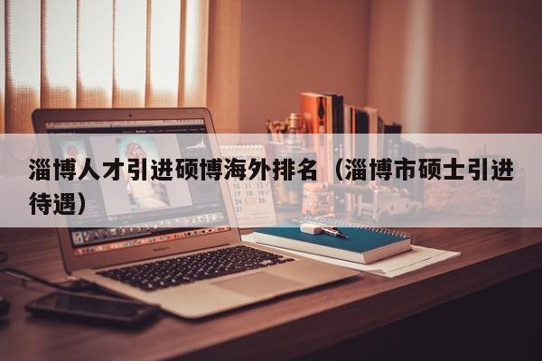 淄博人才引进硕博海外排名（淄博市硕士引进待遇）-第1张图片-硕博招聘网