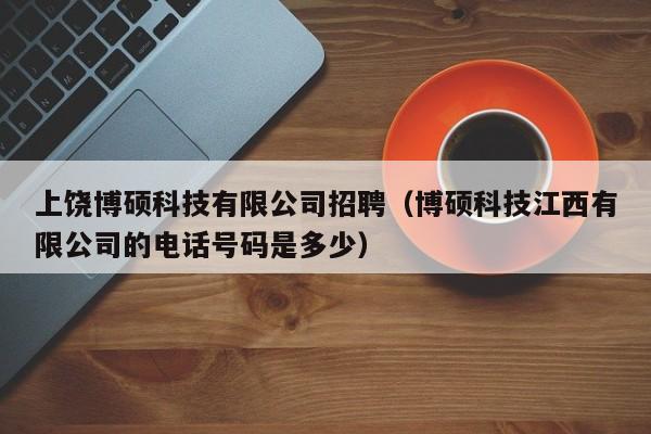 上饶博硕科技有限公司招聘（博硕科技江西有限公司的电话号码是多少）-第1张图片-硕博招聘网