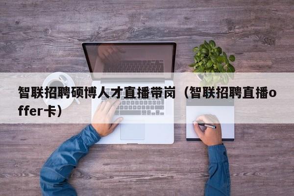 智联招聘硕博人才直播带岗（智联招聘直播offer卡）-第1张图片-硕博招聘网