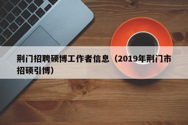 荆门招聘硕博工作者信息（2019年荆门市招硕引博）-第1张图片-硕博招聘网