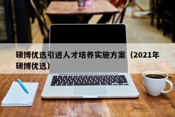 硕博优选引进人才培养实施方案（2021年硕博优选）-第1张图片-硕博招聘网