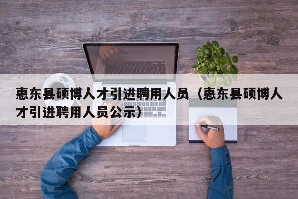 惠东县硕博人才引进聘用人员（惠东县硕博人才引进聘用人员公示）-第1张图片-硕博招聘网
