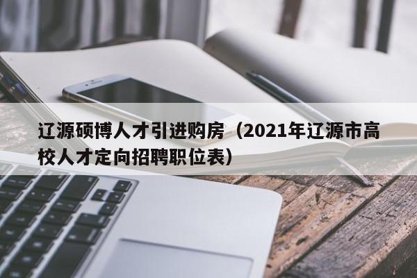 辽源硕博人才引进购房（2021年辽源市高校人才定向招聘职位表）-第1张图片-硕博招聘网