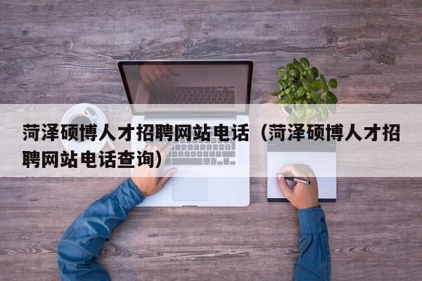 菏泽硕博人才招聘网站电话（菏泽硕博人才招聘网站电话查询）-第1张图片-硕博招聘网