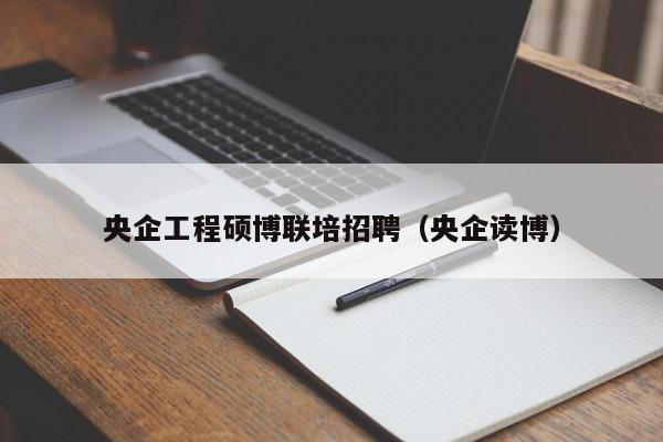 央企工程硕博联培招聘（央企读博）-第1张图片-硕博招聘网