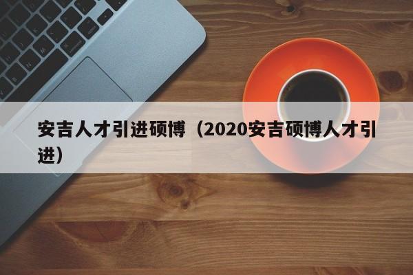 安吉人才引进硕博（2020安吉硕博人才引进）-第1张图片-硕博招聘网
