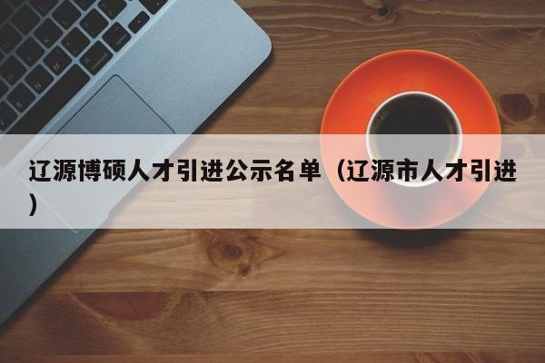 辽源博硕人才引进公示名单（辽源市人才引进）-第1张图片-硕博招聘网