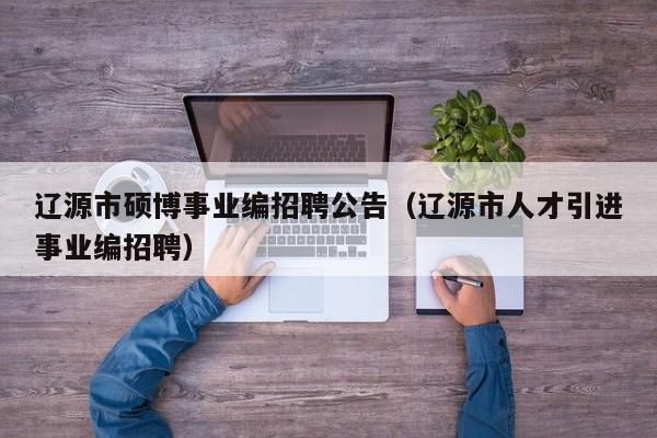 辽源市硕博事业编招聘公告（辽源市人才引进事业编招聘）-第1张图片-硕博招聘网