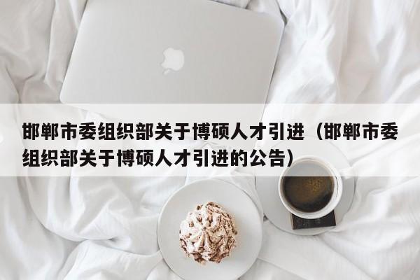 邯郸市委组织部关于博硕人才引进（邯郸市委组织部关于博硕人才引进的公告）-第1张图片-硕博招聘网