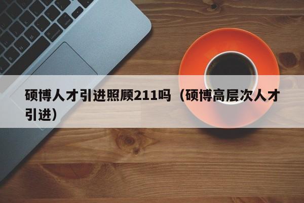 硕博人才引进照顾211吗（硕博高层次人才引进）-第1张图片-硕博招聘网