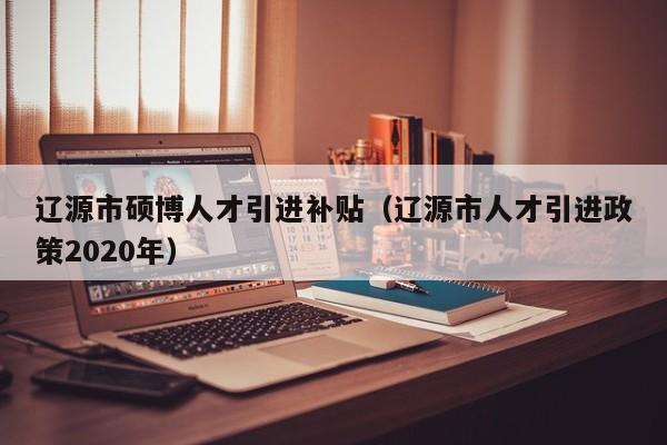 辽源市硕博人才引进补贴（辽源市人才引进政策2020年）-第1张图片-硕博招聘网