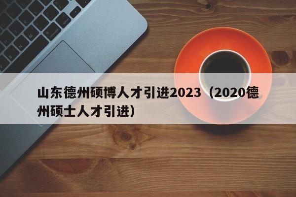 山东德州硕博人才引进2023（2020德州硕士人才引进）-第1张图片-硕博招聘网