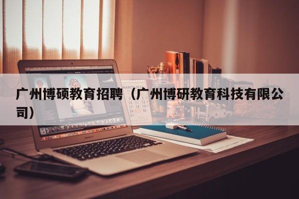 广州博硕教育招聘（广州博研教育科技有限公司）-第1张图片-硕博招聘网
