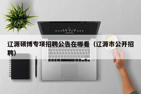 辽源硕博专项招聘公告在哪看（辽源市公开招聘）-第1张图片-硕博招聘网