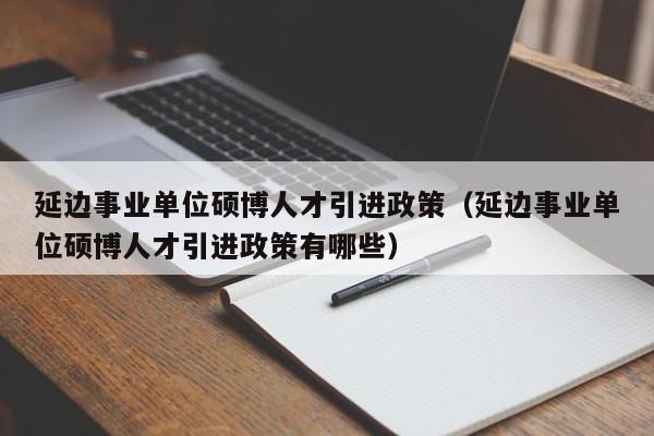 延边事业单位硕博人才引进政策（延边事业单位硕博人才引进政策有哪些）-第1张图片-硕博招聘网