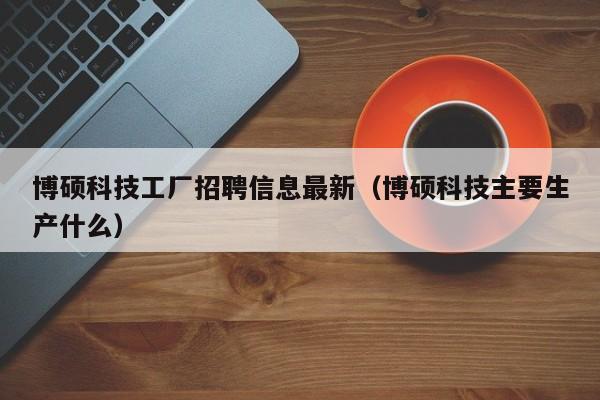 博硕科技工厂招聘信息最新（博硕科技主要生产什么）-第1张图片-硕博招聘网