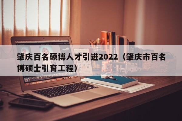 肇庆百名硕博人才引进2022（肇庆市百名博硕士引育工程）-第1张图片-硕博招聘网