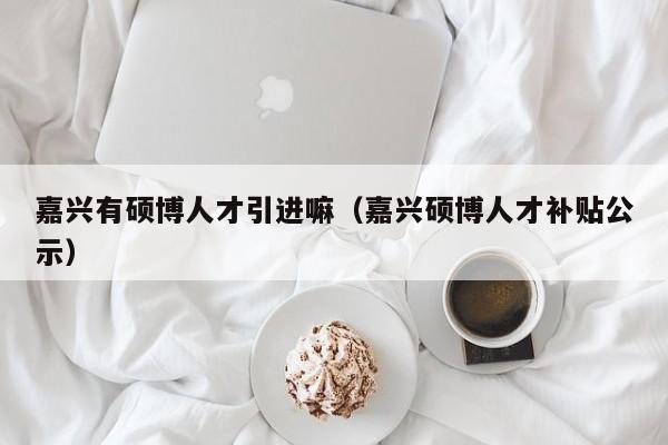 嘉兴有硕博人才引进嘛（嘉兴硕博人才补贴公示）-第1张图片-硕博招聘网
