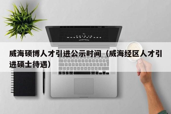 威海硕博人才引进公示时间（威海经区人才引进硕士待遇）-第1张图片-硕博招聘网