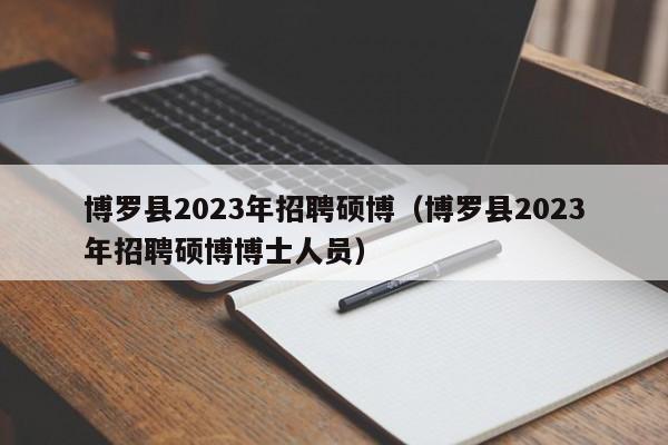 博罗县2023年招聘硕博（博罗县2023年招聘硕博博士人员）-第1张图片-硕博招聘网
