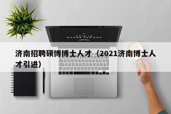 济南招聘硕博博士人才（2021济南博士人才引进）-第1张图片-硕博招聘网