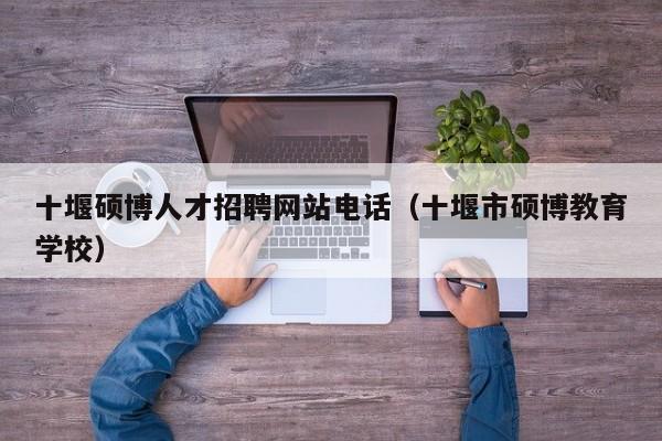 十堰硕博人才招聘网站电话（十堰市硕博教育学校）-第1张图片-硕博招聘网