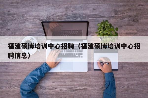 福建硕博培训中心招聘（福建硕博培训中心招聘信息）-第1张图片-硕博招聘网