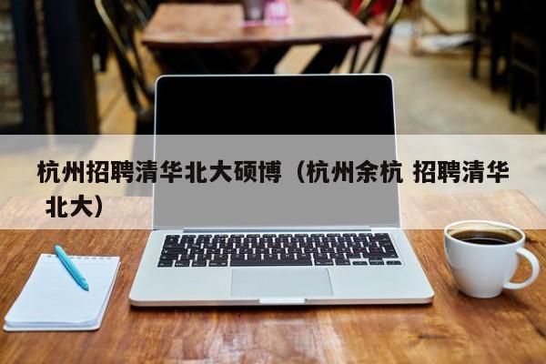 杭州招聘清华北大硕博（杭州余杭 招聘清华 北大）-第1张图片-硕博招聘网