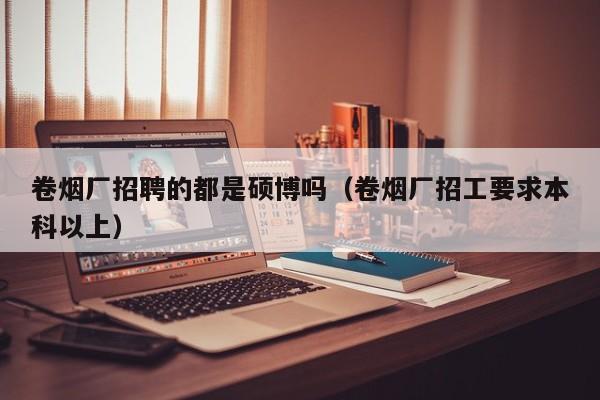 卷烟厂招聘的都是硕博吗（卷烟厂招工要求本科以上）-第1张图片-硕博招聘网