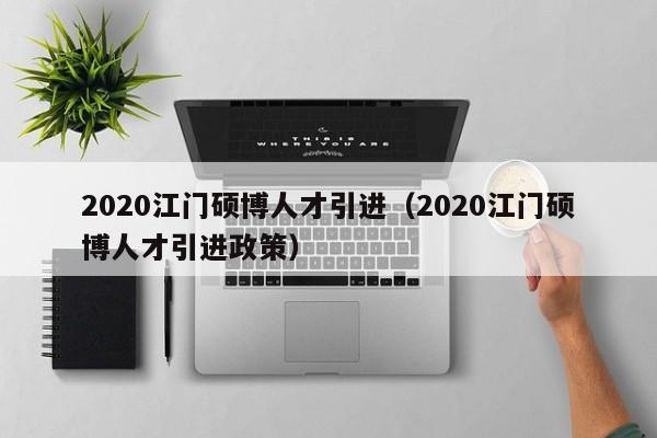 2020江门硕博人才引进（2020江门硕博人才引进政策）-第1张图片-硕博招聘网
