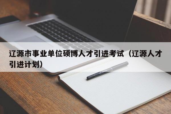 辽源市事业单位硕博人才引进考试（辽源人才引进计划）-第1张图片-硕博招聘网