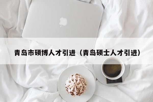 青岛市硕博人才引进（青岛硕士人才引进）-第1张图片-硕博招聘网