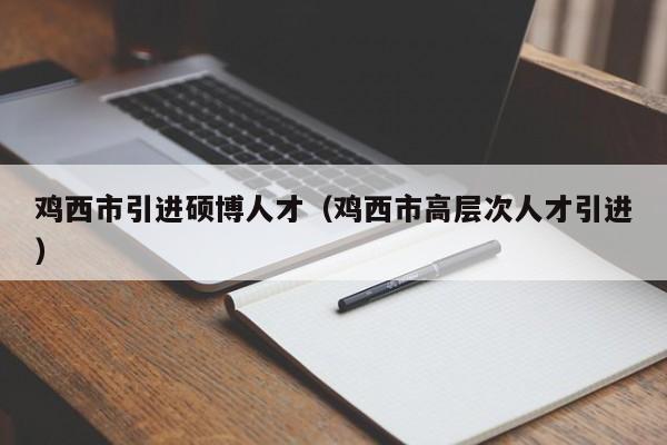 鸡西市引进硕博人才（鸡西市高层次人才引进）-第1张图片-硕博招聘网