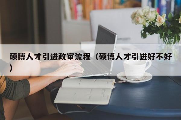 硕博人才引进政审流程（硕博人才引进好不好）-第1张图片-硕博招聘网
