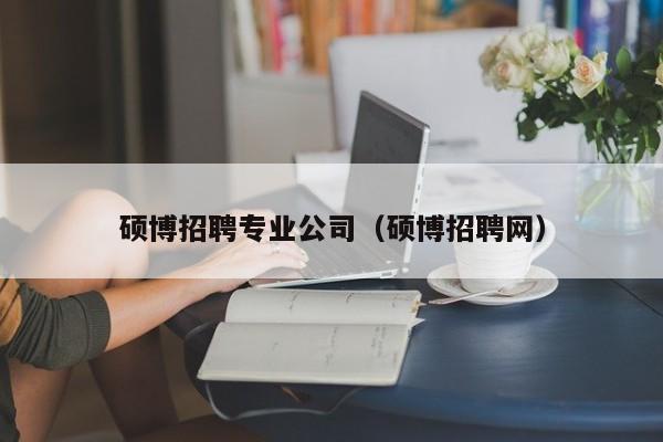 硕博招聘专业公司（硕博招聘网）-第1张图片-硕博招聘网