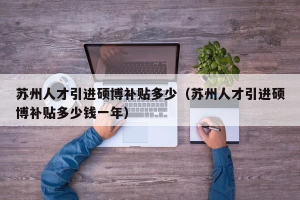 苏州人才引进硕博补贴多少（苏州人才引进硕博补贴多少钱一年）-第1张图片-硕博招聘网