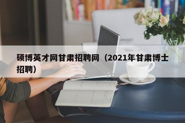 硕博英才网甘肃招聘网（2021年甘肃博士招聘）-第1张图片-硕博招聘网
