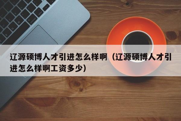 辽源硕博人才引进怎么样啊（辽源硕博人才引进怎么样啊工资多少）-第1张图片-硕博招聘网