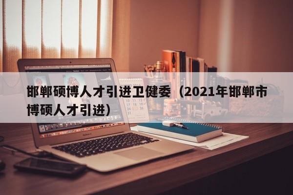 邯郸硕博人才引进卫健委（2021年邯郸市博硕人才引进）-第1张图片-硕博招聘网