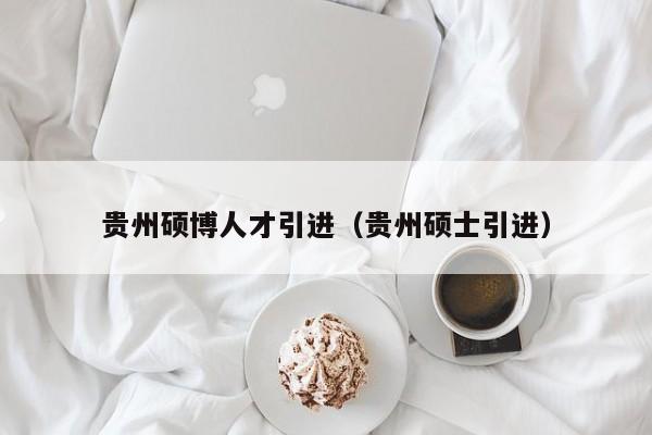 贵州硕博人才引进（贵州硕士引进）-第1张图片-硕博招聘网