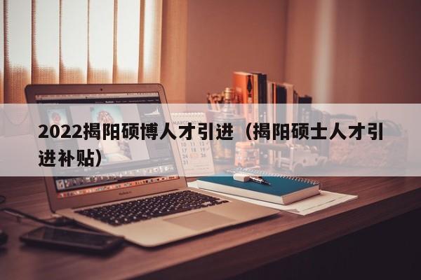 2022揭阳硕博人才引进（揭阳硕士人才引进补贴）-第1张图片-硕博招聘网