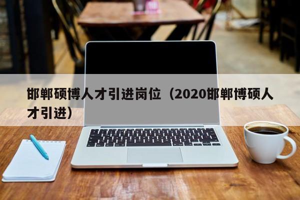 邯郸硕博人才引进岗位（2020邯郸博硕人才引进）-第1张图片-硕博招聘网