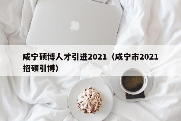 咸宁硕博人才引进2021（咸宁市2021招硕引博）-第1张图片-硕博招聘网