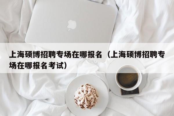 上海硕博招聘专场在哪报名（上海硕博招聘专场在哪报名考试）-第1张图片-硕博招聘网